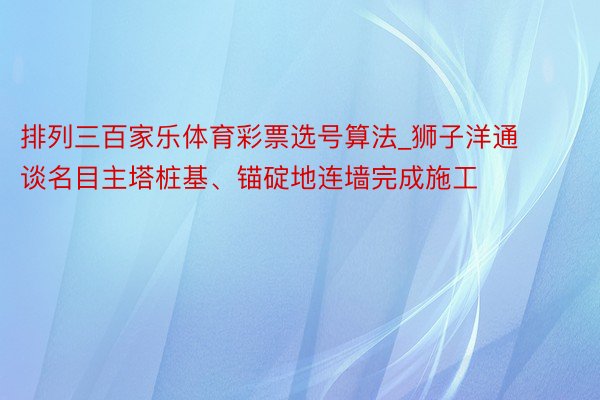 排列三百家乐体育彩票选号算法_狮子洋通谈名目主塔桩基、锚碇地连墙完成施工