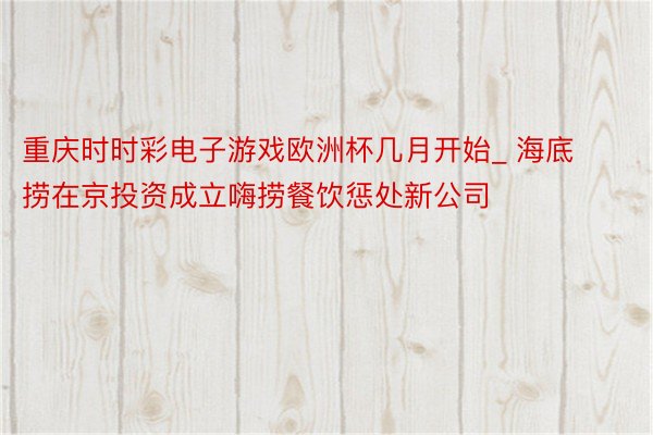 重庆时时彩电子游戏欧洲杯几月开始_ 海底捞在京投资成立嗨捞餐饮惩处新公司