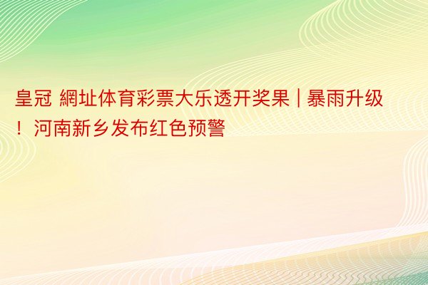 皇冠 網址体育彩票大乐透开奖果 | 暴雨升级！河南新乡发布红色预警