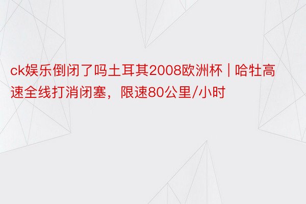 ck娱乐倒闭了吗土耳其2008欧洲杯 | 哈牡高速全线打消闭塞，限速80公里/小时