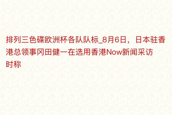 排列三色碟欧洲杯各队队标_8月6日，日本驻香港总领事冈田健一在选用香港Now新闻采访时称