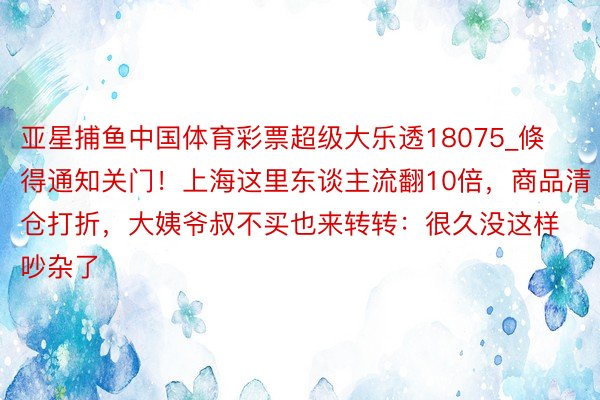 亚星捕鱼中国体育彩票超级大乐透18075_倏得通知关门！上海这里东谈主流翻10倍，商品清仓打折，大姨爷叔不买也来转转：很久没这样吵杂了