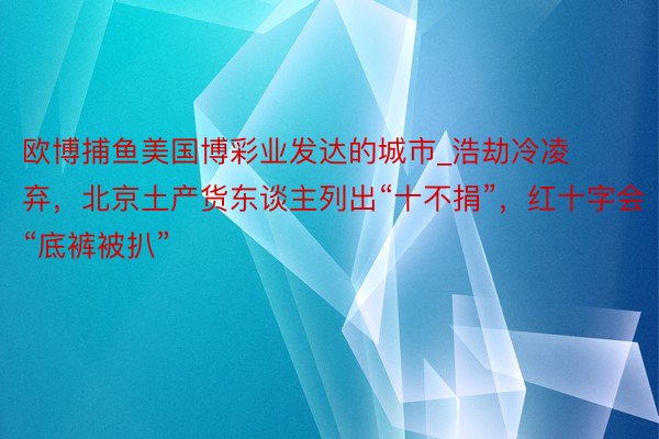 欧博捕鱼美国博彩业发达的城市_浩劫冷凌弃，北京土产货东谈主列出“十不捐”，红十字会“底裤被扒”