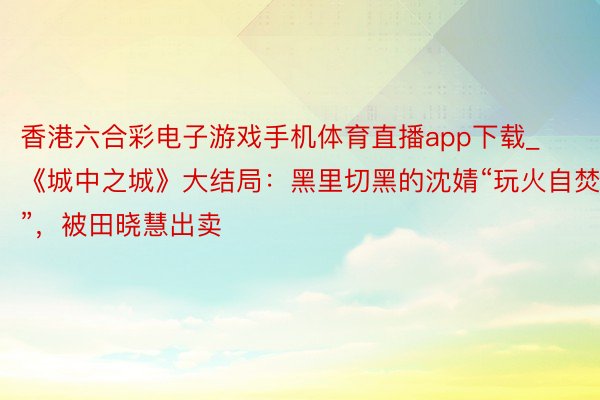 香港六合彩电子游戏手机体育直播app下载_《城中之城》大结局：黑里切黑的沈婧“玩火自焚”，被田晓慧出卖