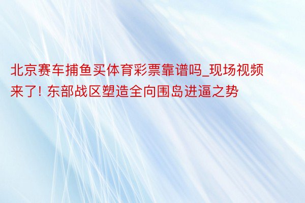 北京赛车捕鱼买体育彩票靠谱吗_现场视频来了! 东部战区塑造全向围岛进逼之势