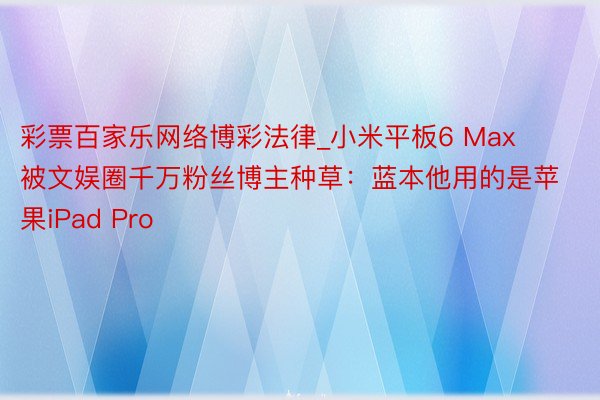 彩票百家乐网络博彩法律_小米平板6 Max被文娱圈千万粉丝博主种草：蓝本他用的是苹果iPad Pro