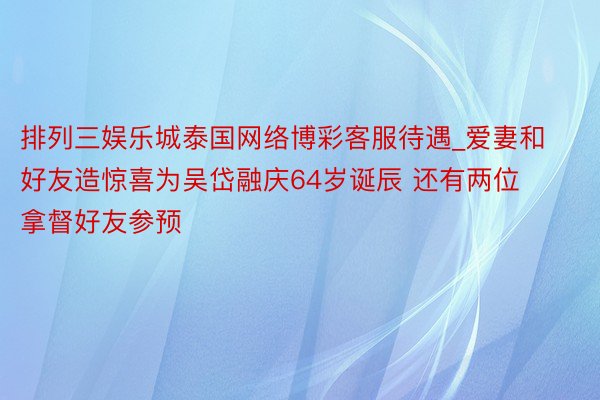 排列三娱乐城泰国网络博彩客服待遇_爱妻和好友造惊喜为吴岱融庆64岁诞辰 还有两位拿督好友参预