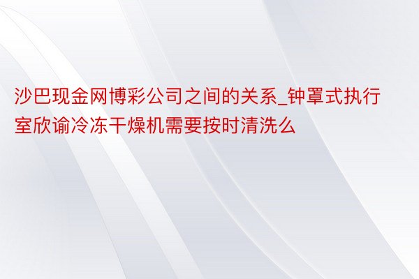 沙巴现金网博彩公司之间的关系_钟罩式执行室欣谕冷冻干燥机需要按时清洗么