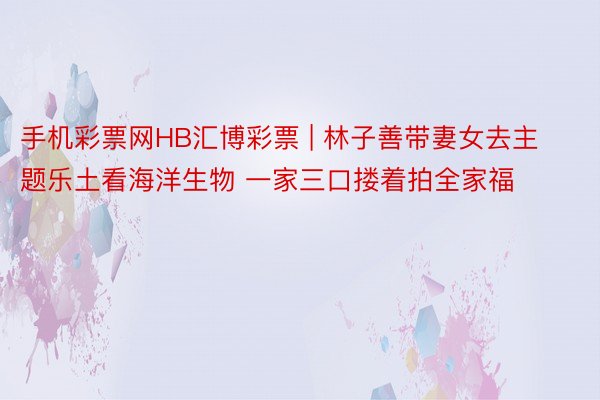 手机彩票网HB汇博彩票 | 林子善带妻女去主题乐土看海洋生物 一家三口搂着拍全家福