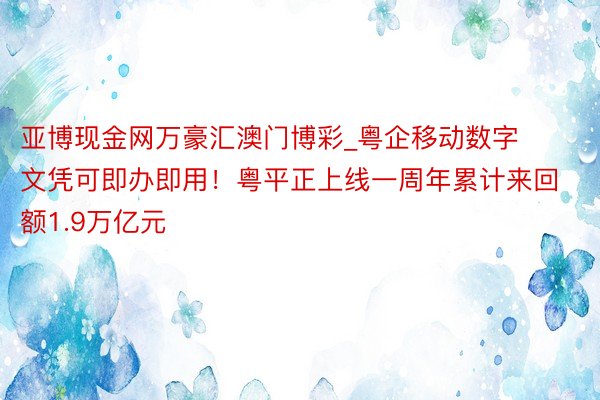 亚博现金网万豪汇澳门博彩_粤企移动数字文凭可即办即用！粤平正上线一周年累计来回额1.9万亿元