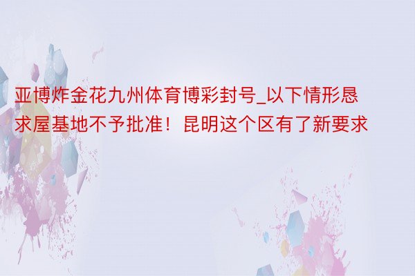 亚博炸金花九州体育博彩封号_以下情形恳求屋基地不予批准！昆明这个区有了新要求