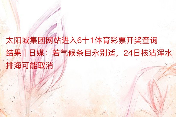 太阳城集团网站进入6十1体育彩票开奖查询结果 | 日媒：若气候条目永别适，24日核沾浑水排海可能取消