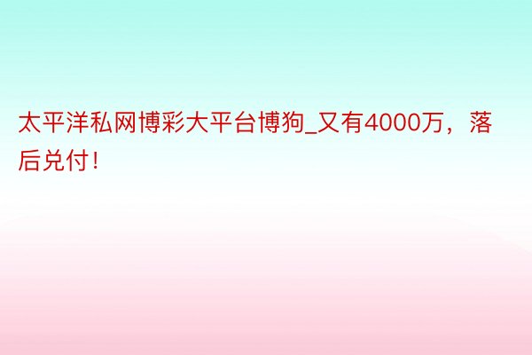 太平洋私网博彩大平台博狗_又有4000万，落后兑付！