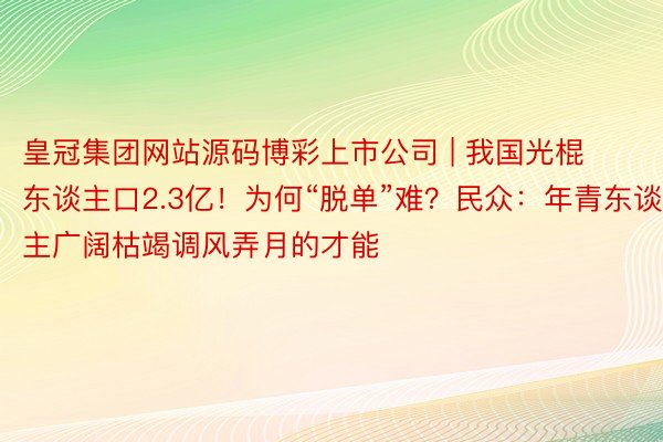 皇冠集团网站源码博彩上市公司 | 我国光棍东谈主口2.3亿！为何“脱单”难？民众：年青东谈主广阔枯竭调风弄月的才能