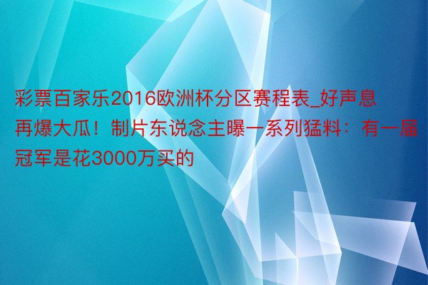 彩票百家乐2016欧洲杯分区赛程表_好声息再爆大瓜！制片东说念主曝一系列猛料：有一届冠军是花3000万买的