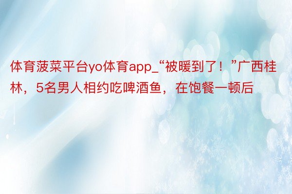 体育菠菜平台yo体育app_“被暖到了！”广西桂林，5名男人相约吃啤酒鱼，在饱餐一顿后