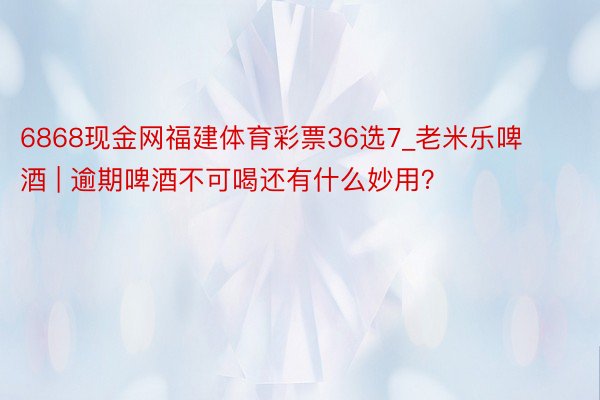 6868现金网福建体育彩票36选7_老米乐啤酒 | 逾期啤酒不可喝还有什么妙用？