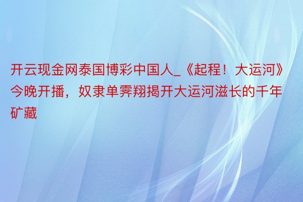 开云现金网泰国博彩中国人_《起程！大运河》今晚开播，奴隶单霁翔揭开大运河滋长的千年矿藏