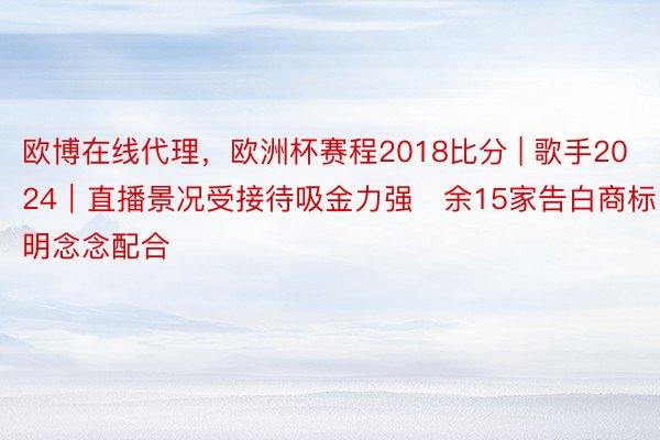 欧博在线代理，欧洲杯赛程2018比分 | 歌手2024｜直播景况受接待吸金力强　余15家告白商标明念念配合