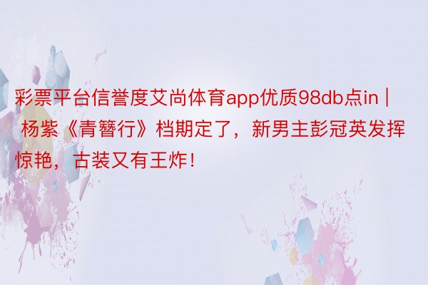 彩票平台信誉度艾尚体育app优质98db点in | 杨紫《青簪行》档期定了，新男主彭冠英发挥惊艳，古装又有王炸！