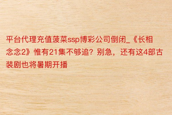 平台代理充值菠菜ssp博彩公司倒闭_《长相念念2》惟有21集不够追？别急，还有这4部古装剧也将暑期开播