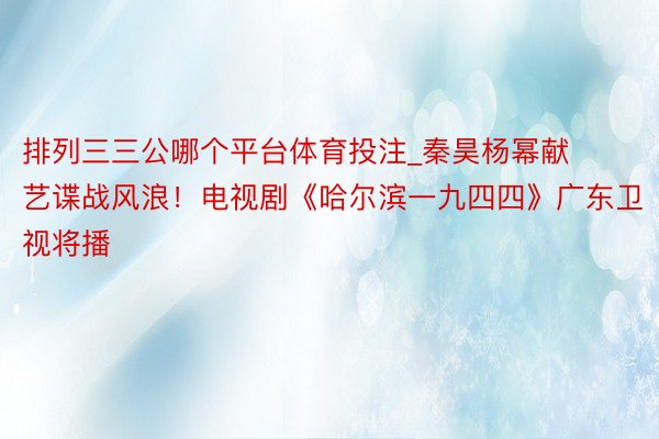 排列三三公哪个平台体育投注_秦昊杨幂献艺谍战风浪！电视剧《哈尔滨一九四四》广东卫视将播