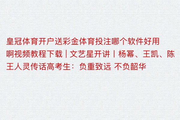 皇冠体育开户送彩金体育投注哪个软件好用啊视频教程下载 | 文艺星开讲丨杨幂、王凯、陈王人灵传话高考生：负重致远 不负韶华