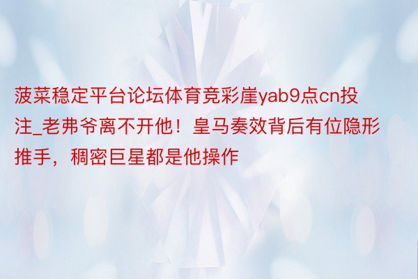 菠菜稳定平台论坛体育竞彩崖yab9点cn投注_老弗爷离不开他！皇马奏效背后有位隐形推手，稠密巨星都是他操作