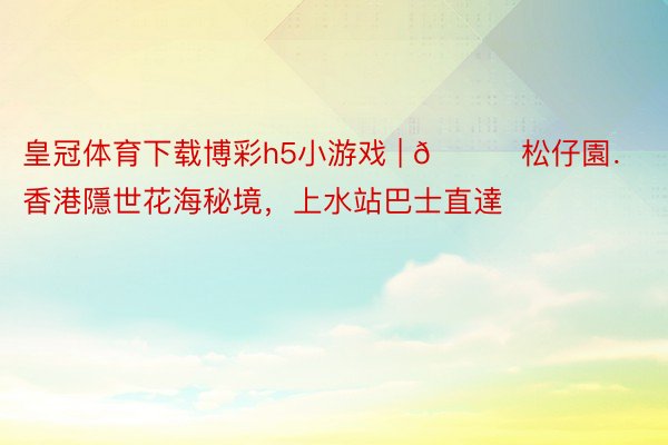 皇冠体育下载博彩h5小游戏 | 📍松仔園．香港隱世花海秘境，上水站巴士直達