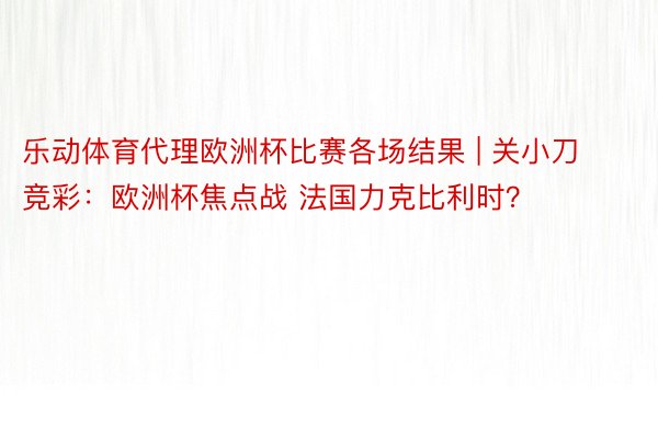 乐动体育代理欧洲杯比赛各场结果 | 关小刀竞彩：欧洲杯焦点战 法国力克比利时？