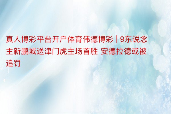 真人博彩平台开户体育伟德博彩 | 9东说念主新鹏城送津门虎主场首胜 安德拉德或被追罚