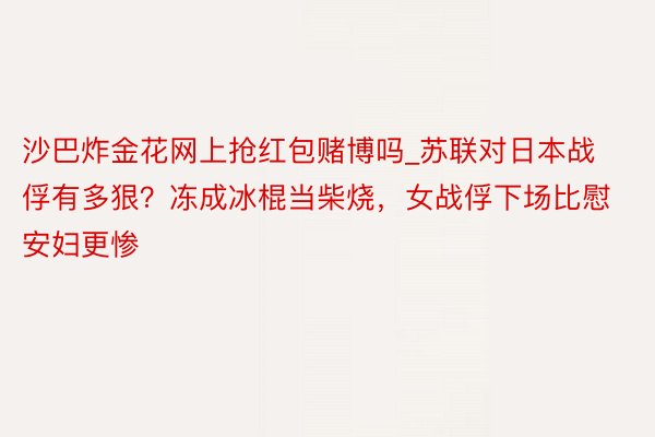 沙巴炸金花网上抢红包赌博吗_苏联对日本战俘有多狠？冻成冰棍当柴烧，女战俘下场比慰安妇更惨