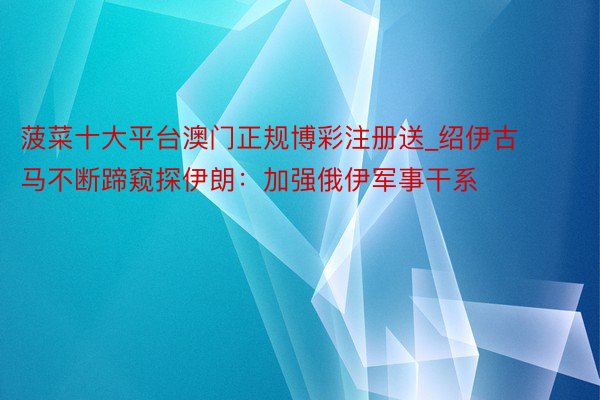 菠菜十大平台澳门正规博彩注册送_绍伊古马不断蹄窥探伊朗：加强俄伊军事干系