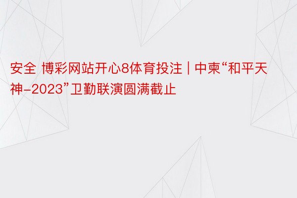 安全 博彩网站开心8体育投注 | 中柬“和平天神-2023”卫勤联演圆满截止