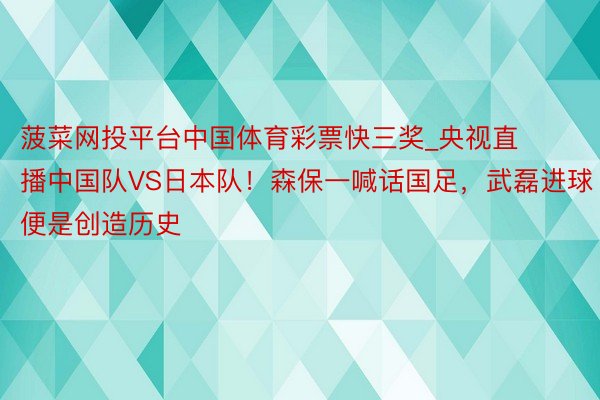 菠菜网投平台中国体育彩票快三奖_央视直播中国队VS日本队！森保一喊话国足，武磊进球便是创造历史