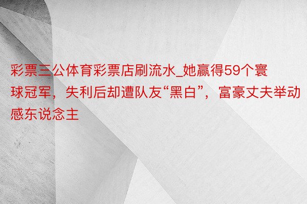 彩票三公体育彩票店刷流水_她赢得59个寰球冠军，失利后却遭队友“黑白”，富豪丈夫举动感东说念主