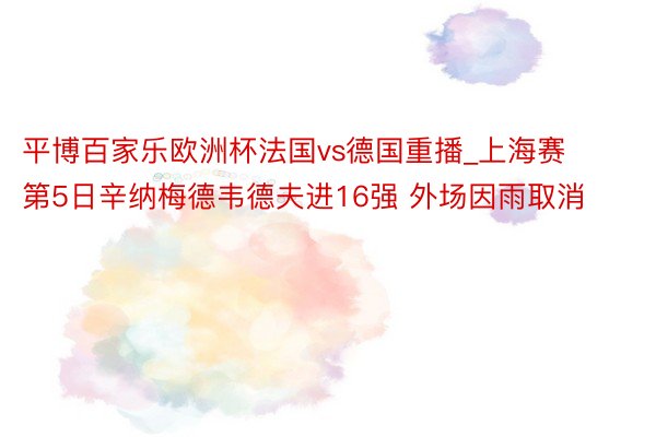 平博百家乐欧洲杯法国vs德国重播_上海赛第5日辛纳梅德韦德夫进16强 外场因雨取消