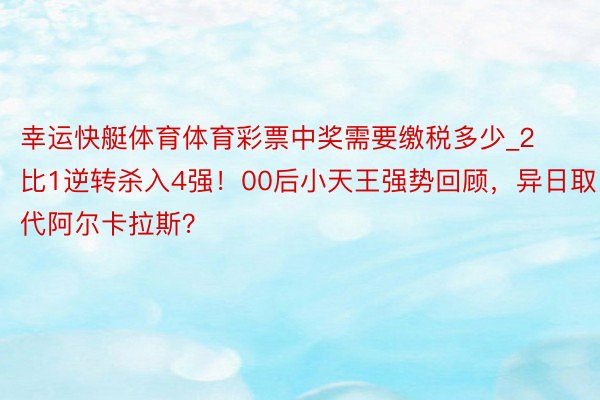 幸运快艇体育体育彩票中奖需要缴税多少_2比1逆转杀入4强！00后小天王强势回顾，异日取代阿尔卡拉斯？