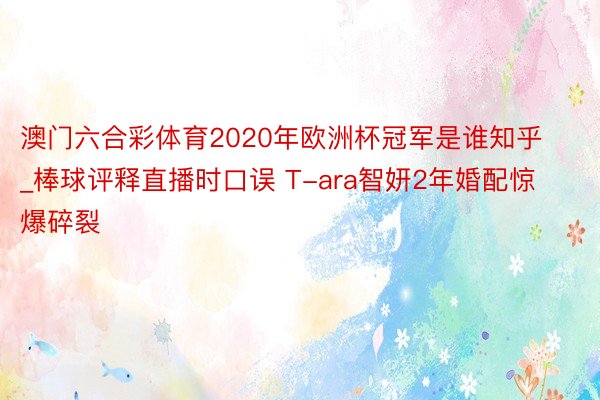 澳门六合彩体育2020年欧洲杯冠军是谁知乎_棒球评释直播时口误 T-ara智妍2年婚配惊爆碎裂