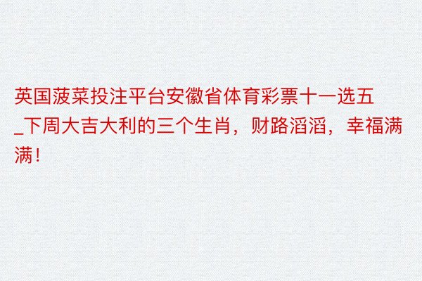 英国菠菜投注平台安徽省体育彩票十一选五_下周大吉大利的三个生肖，财路滔滔，幸福满满！