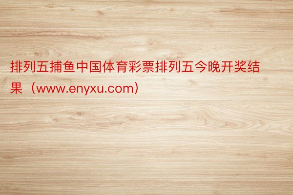 排列五捕鱼中国体育彩票排列五今晚开奖结果（www.enyxu.com）