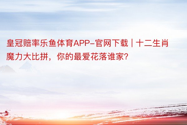 皇冠赔率乐鱼体育APP-官网下载 | 十二生肖魔力大比拼，你的最爱花落谁家？