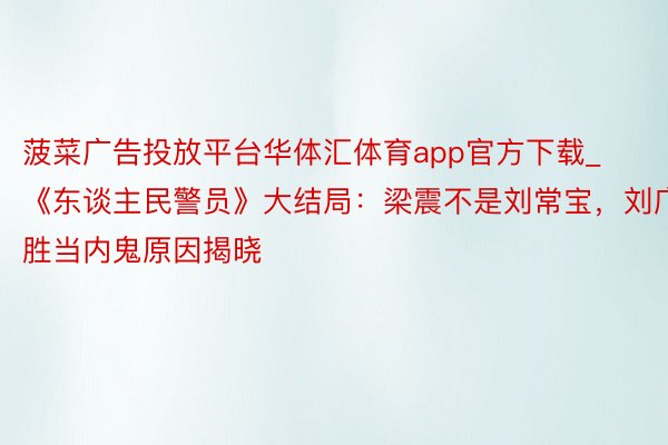 菠菜广告投放平台华体汇体育app官方下载_《东谈主民警员》大结局：梁震不是刘常宝，刘广胜当内鬼原因揭晓