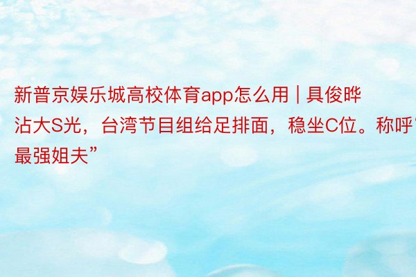 新普京娱乐城高校体育app怎么用 | 具俊晔沾大S光，台湾节目组给足排面，稳坐C位。称呼“最强姐夫”