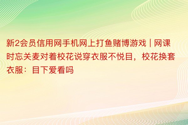 新2会员信用网手机网上打鱼赌博游戏 | 网课时忘关麦对着校花说穿衣服不悦目，校花换套衣服：目下爱看吗