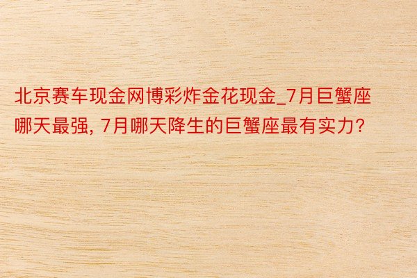 北京赛车现金网博彩炸金花现金_7月巨蟹座哪天最强, 7月哪天降生的巨蟹座最有实力?