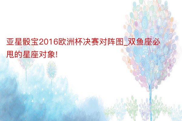 亚星骰宝2016欧洲杯决赛对阵图_双鱼座必甩的星座对象!