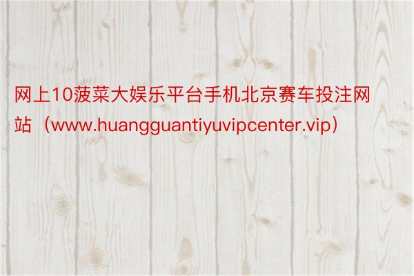 网上10菠菜大娱乐平台手机北京赛车投注网站（www.huangguantiyuvipcenter.vip）