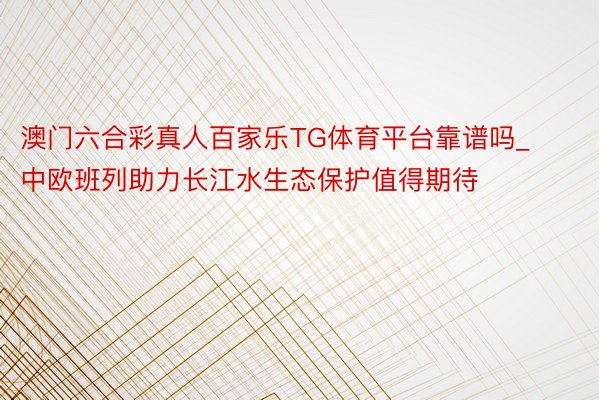 澳门六合彩真人百家乐TG体育平台靠谱吗_中欧班列助力长江水生态保护值得期待