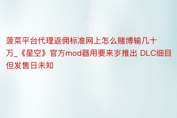 菠菜平台代理返佣标准网上怎么赌博输几十万_《星空》官方mod器用要来岁推出 DLC细目但发售日未知